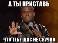 а ты приставь что тебе щяс не скучно