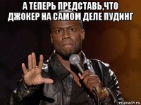 а теперь представь,что джокер на самом деле пудинг 