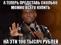 а теперь представь сколько можно всего купить на эти 100 тысяч рублей