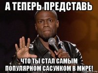 а теперь представь что ты стал самым популярном сасунком в мире!