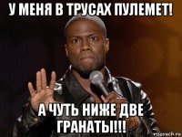 у меня в трусах пулемет! а чуть ниже две гранаты!!!