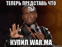 теперь представь что ты купил war.ma