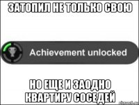 затопил не только свою но еще и заодно квартиру соседей