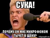 сука! почему он мне микрофоном тычет в щеку?