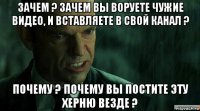 зачем ? зачем вы воруете чужие видео, и вставляете в свой канал ? почему ? почему вы постите эту херню везде ?