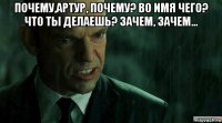 почему,артур, почему? во имя чего? что ты делаешь? зачем, зачем... 