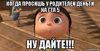 когда просишь у родителей деньги на гта 5 ну дайте!!!