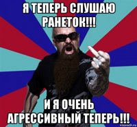 я теперь слушаю ранеток!!! и я очень агрессивный теперь!!!