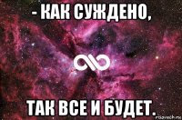 - как суждено, так все и будет.