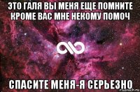 это галя вы меня еще помните кроме вас мне некому помоч спасите меня-я серьезно