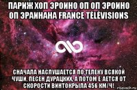 париж хоп эроино оп оп эроино оп эраинана france télévisions сначала наслушается по телеку всякой чуши, песен дурацких, а потом е*ается от скорости винтокрыла 456 км/ч!