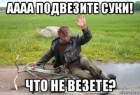 аааа подвезите суки! что не везете?