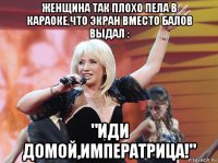 женщина так плохо пела в караоке,что экран вместо балов выдал : "иди домой,императрица!"