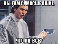 вы там сумасшедшие, что ли, все?