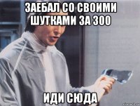 заебал со своими шутками за 300 иди сюда