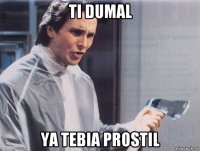 ti dumal ya tebia prostil