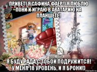 привет! я сафина фаер!) я люблю пони и играю в аватарию на планшете! я буду рада с тобой подружится! у меня 18 уровень, и я брони!)