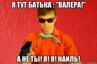 я тут батька : "валера!" а не ты! я! я! наиль!