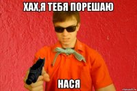 хах,я тебя порешаю нася