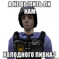 а не выпить ли нам холодного пивка?
