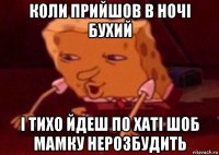 коли прийшов в ночі бухий і тихо йдеш по хаті шоб мамку нерозбудить