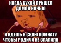 когда бухой пришел домой ночью и идешь в свою комнату чтобы родичи не спалили