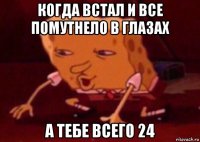 когда встал и все помутнело в глазах а тебе всего 24