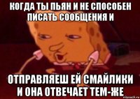 когда ты пьян и не способен писать сообщения и отправляеш ей смайлики и она отвечает тем-же