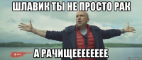 шлавик ты не просто рак а рачищееееееее