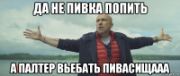 да не пивка попить а палтер вьебать пивасищааа