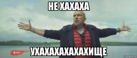 не хахаха ухахахахахахище