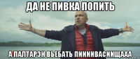 да не пивка попить а палтарэн вьебать пиииивасиищааа