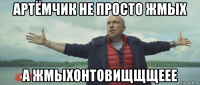артёмчик не просто жмых а жмыхонтовищщщеее