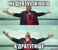 не дратуути)00)0 а дратутище