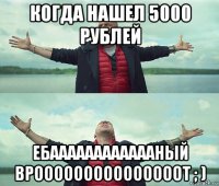 когда нашел 5000 рублей ебааааааааааааный врооооооооооооооот ; )