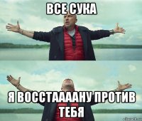 все сука я восстаааану против тебя