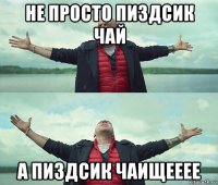 не просто пиздсик чай а пиздсик чаищееее