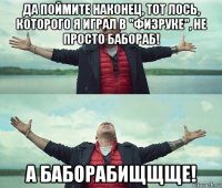 да поймите наконец, тот лось, которого я играл в "физруке", не просто бабораб! а баборабищщще!