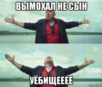 вымохал не сын уёбищееее