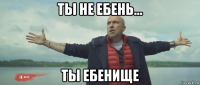 ты не ебень... ты ебенище