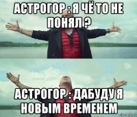 астрогор : я чё то не понял ? астрогор : дабуду я новым временем