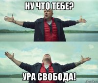 ну что тебе? ура свобода!