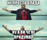 не просто влада ну я ни че не придумал