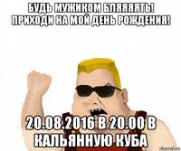 будь мужиком бляяяять! приходи на мой день рождения! 20.08.2016 в 20.00 в кальянную куба