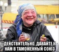  действительно, давайте к нам в таможенный союз