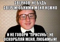 зверков, не будь зверем!обними меня нежно и не говори "присунь". не оскорбляй меня, любимый!