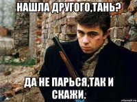 нашла другого,тань? да не парься,так и скажи.
