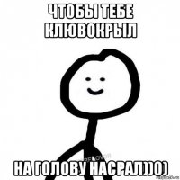 чтобы тебе клювокрыл на голову насрал))0)