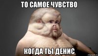 то самое чувство когда ты денис