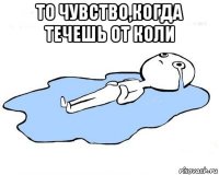 то чувство,когда течешь от коли 